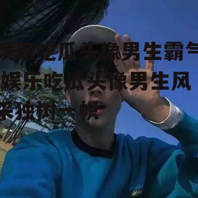 娱乐吃瓜头像男生霸气,娱乐吃瓜头像男生风采独树一帜