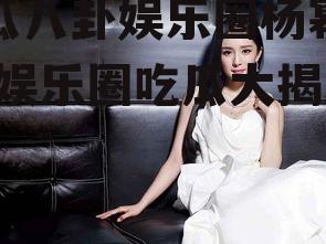 吃瓜八卦娱乐圈杨幂微博,娱乐圈吃瓜大揭秘！