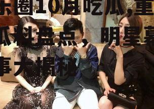 娱乐圈10月吃瓜,重磅瓜料盘点，明星幕后故事大揭秘