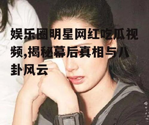 娱乐圈明星网红吃瓜视频,揭秘幕后真相与八卦风云