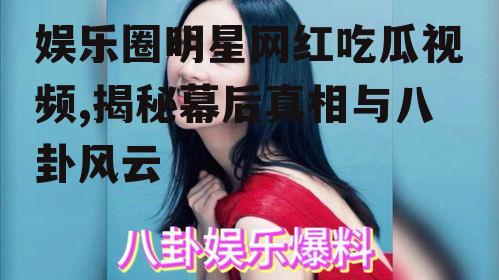 娱乐圈明星网红吃瓜视频,揭秘幕后真相与八卦风云