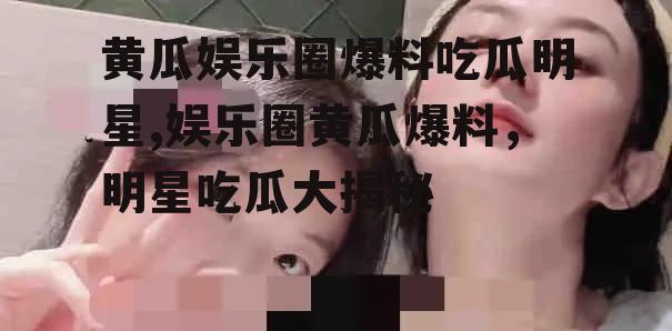 黄瓜娱乐圈爆料吃瓜明星,娱乐圈黄瓜爆料，明星吃瓜大揭秘