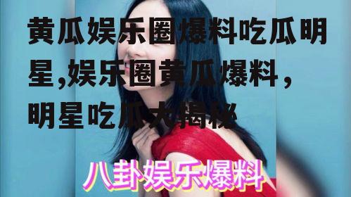 黄瓜娱乐圈爆料吃瓜明星,娱乐圈黄瓜爆料，明星吃瓜大揭秘