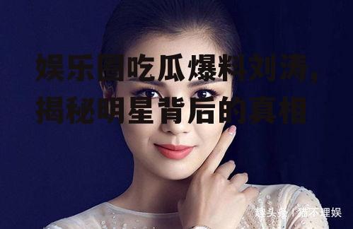 娱乐圈吃瓜爆料刘涛,揭秘明星背后的真相