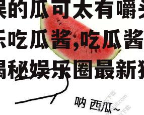 泰娱的瓜可太有嚼头了娱乐吃瓜酱,吃瓜酱带你揭秘娱乐圈最新猛料