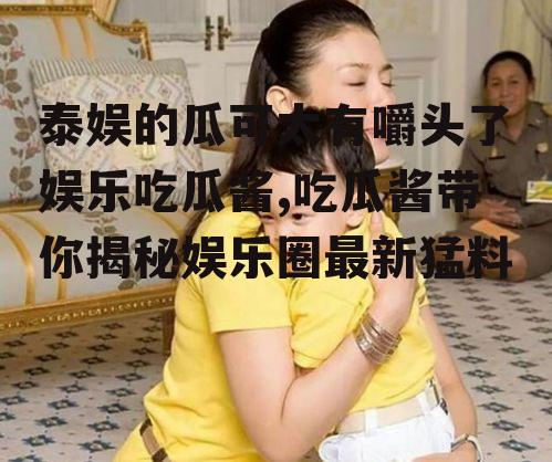 泰娱的瓜可太有嚼头了娱乐吃瓜酱,吃瓜酱带你揭秘娱乐圈最新猛料