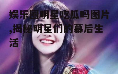 娱乐圈明星吃瓜吗图片,揭秘明星们的幕后生活