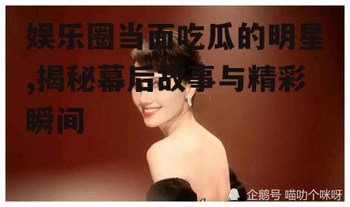 娱乐圈当面吃瓜的明星,揭秘幕后故事与精彩瞬间