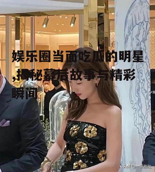 娱乐圈当面吃瓜的明星,揭秘幕后故事与精彩瞬间