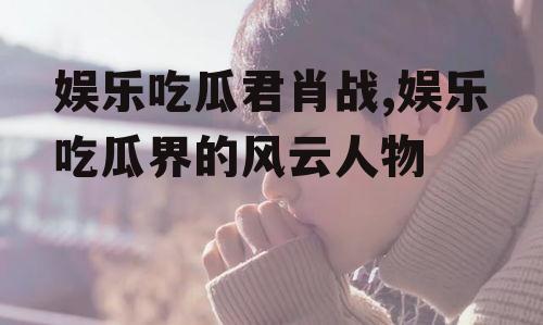 娱乐吃瓜君肖战,娱乐吃瓜界的风云人物