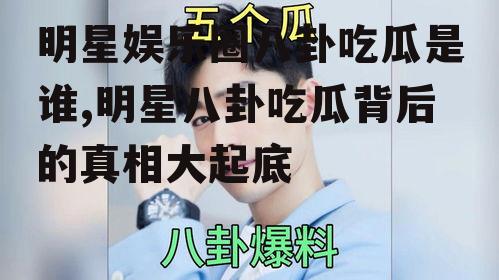 明星娱乐圈八卦吃瓜是谁,明星八卦吃瓜背后的真相大起底