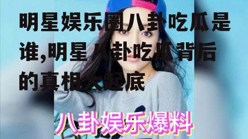 明星娱乐圈八卦吃瓜是谁,明星八卦吃瓜背后的真相大起底