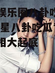 明星娱乐圈八卦吃瓜是谁,明星八卦吃瓜背后的真相大起底