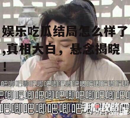 娱乐吃瓜结局怎么样了,真相大白，悬念揭晓！
