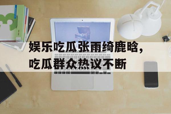 娱乐吃瓜张雨绮鹿晗,吃瓜群众热议不断 娱乐吃瓜张雨绮鹿晗,吃瓜群众热议不断