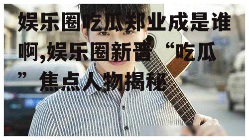 娱乐圈吃瓜郑业成是谁啊,娱乐圈新晋“吃瓜”焦点人物揭秘