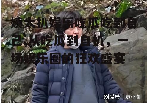 姨太扒娱乐吃瓜吃到自己,从吃瓜到自扒，一场娱乐圈的狂欢盛宴