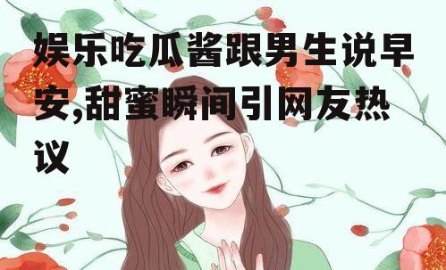 娱乐吃瓜酱跟男生说早安,甜蜜瞬间引网友热议