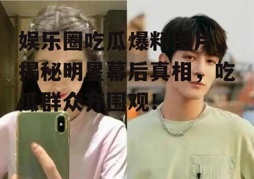 娱乐圈吃瓜爆料图片,揭秘明星幕后真相，吃瓜群众齐围观！
