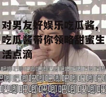 对男友好娱乐吃瓜酱,吃瓜酱带你领略甜蜜生活点滴