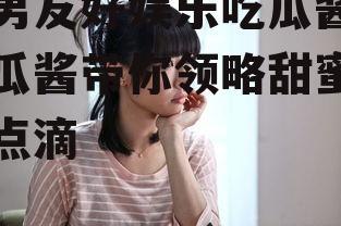 对男友好娱乐吃瓜酱,吃瓜酱带你领略甜蜜生活点滴