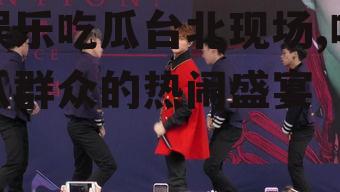 娱乐吃瓜台北现场,吃瓜群众的热闹盛宴