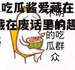 娱乐吃瓜酱爱藏在废话里,藏在废话里的趣味揭秘