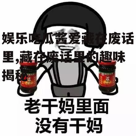 娱乐吃瓜酱爱藏在废话里,藏在废话里的趣味揭秘