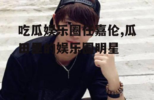 吃瓜娱乐圈任嘉伦,瓜田里的娱乐圈明星