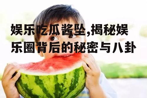 娱乐吃瓜酱坠,揭秘娱乐圈背后的秘密与八卦