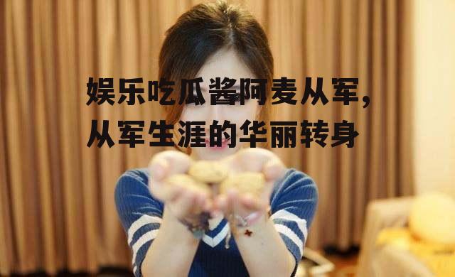 娱乐吃瓜酱阿麦从军,从军生涯的华丽转身