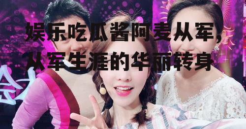 娱乐吃瓜酱阿麦从军,从军生涯的华丽转身