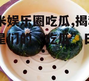 糯米娱乐圈吃瓜,揭秘明星们的“吃瓜”日常