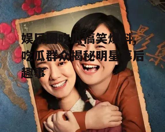 娱乐圈吃瓜搞笑爆料,吃瓜群众揭秘明星幕后趣事