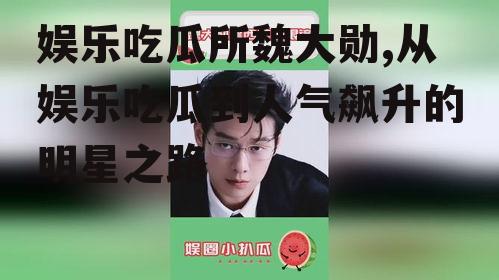 娱乐吃瓜所魏大勋,从娱乐吃瓜到人气飙升的明星之路