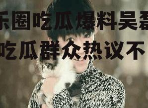娱乐圈吃瓜爆料吴磊热巴,吃瓜群众热议不已