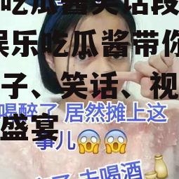 娱乐吃瓜酱笑话段子视频,娱乐吃瓜酱带你领略段子、笑话、视频的欢乐盛宴