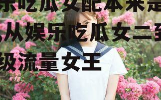 娱乐吃瓜女配本来是女二,从娱乐吃瓜女二到顶级流量女王