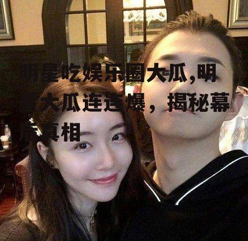 明星吃娱乐圈大瓜,明星大瓜连连爆，揭秘幕后真相