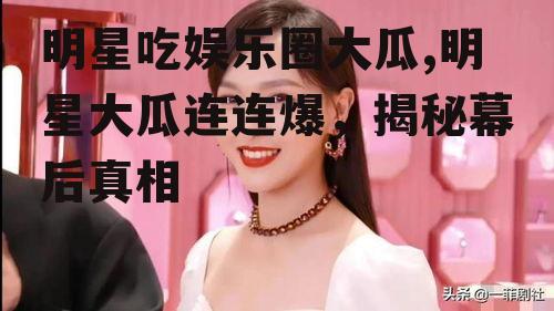 明星吃娱乐圈大瓜,明星大瓜连连爆，揭秘幕后真相