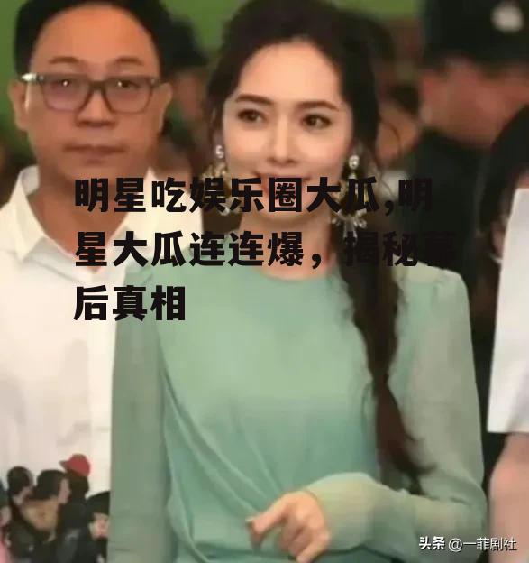 明星吃娱乐圈大瓜,明星大瓜连连爆，揭秘幕后真相