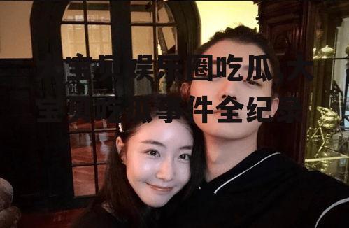 大宝贝娱乐圈吃瓜,大宝贝吃瓜事件全纪录