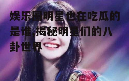 娱乐圈明星也在吃瓜的是谁,揭秘明星们的八卦世界