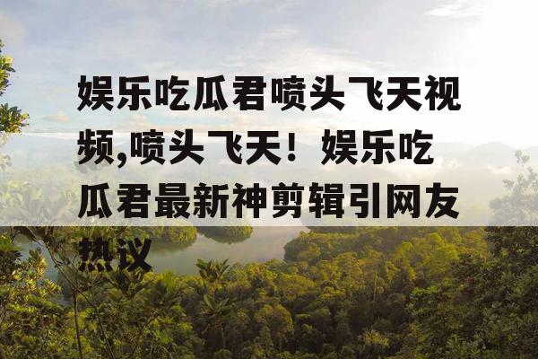娱乐吃瓜君喷头飞天视频,喷头飞天！娱乐吃瓜君最新神剪辑引网友热议