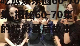 吃瓜娱乐圈60-70集,揭秘60-70集的精彩幕后故事
