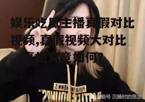 娱乐吃瓜主播真假对比视频,真假视频大对比，真相究竟如何？