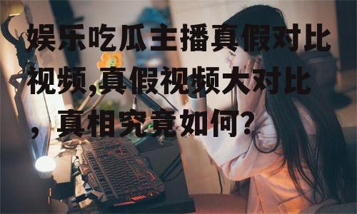 娱乐吃瓜主播真假对比视频,真假视频大对比，真相究竟如何？