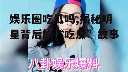 娱乐圈吃瓜吗,揭秘明星背后的“吃瓜”故事