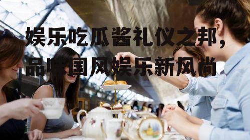 娱乐吃瓜酱礼仪之邦,品味国风娱乐新风尚