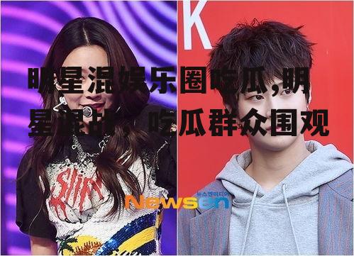 明星混娱乐圈吃瓜,明星混战，吃瓜群众围观